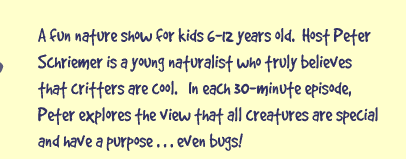A fun nature show for kids 6-12 years old.  Host Peter Schriemer is a 19-year-old naturalist who truly believes that critters are cool.  In each 30-minute episode, Peter explores the view that all creatures are special and have a purpose... even bugs!