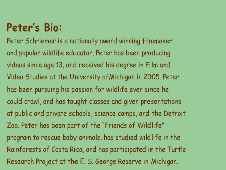 Peters Bio: Peter Schriemer is a nationally award winning filmmaker and popular wildlife educator. Peter has been producing videos since age 13, and received his degree in Film and Video Studies at the University ofMichigan in 2005. Peter has been pursuing his passion for wildlife ever since he could crawl, and has taught classes and given presentations at public and private schools, science camps, and the Detroit Zoo. Peter has been part of the Friends of Wildlife program to rescue baby animals, has studied wildlife in the Rainforests of Costa Rica, and has participated in the Turtle Research Project at the E. S. George Reserve in Michigan.