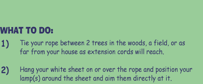 WHAT TO DO:  1) Tie your rope between 2 trees int he woods, a field, or as far from your house as extension cords will reach.   2) Hang your white sheet on or over the rope and position your lamps around the sheet and aim them directly at it.